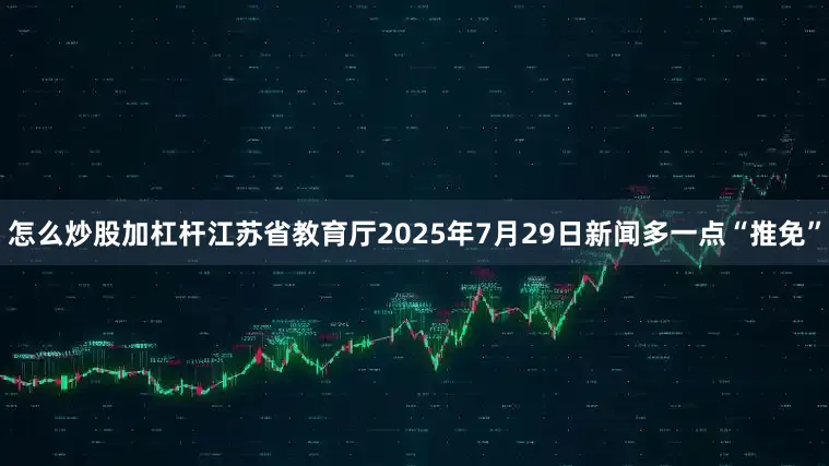 怎么炒股加杠杆江苏省教育厅2025年7月29日新闻多一点“推免”