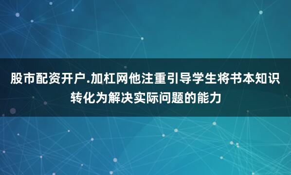 股市配资开户.加杠网他注重引导学生将书本知识转化为解决实际问题的能力