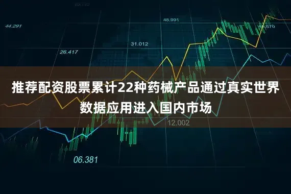 推荐配资股票累计22种药械产品通过真实世界数据应用进入国内市场
