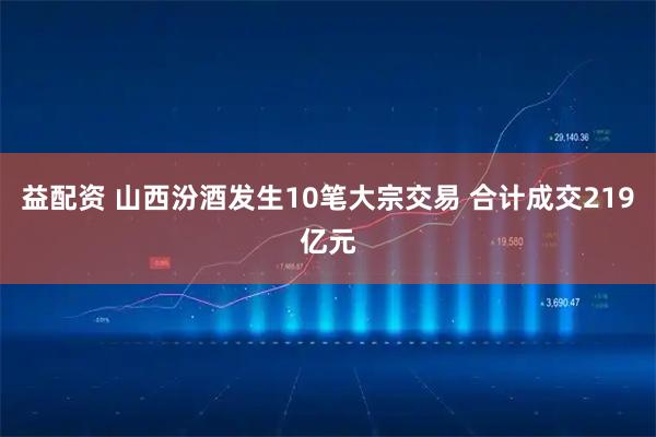 益配资 山西汾酒发生10笔大宗交易 合计成交219亿元