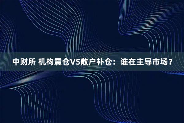 中财所 机构震仓VS散户补仓：谁在主导市场？