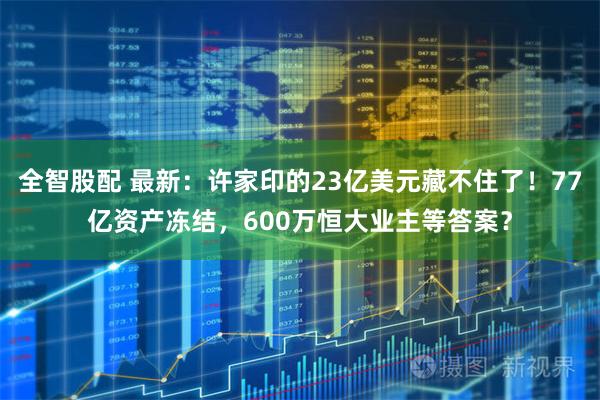 全智股配 最新：许家印的23亿美元藏不住了！77亿资产冻结，600万恒大业主等答案？