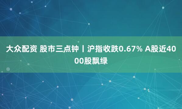 大众配资 股市三点钟丨沪指收跌0.67% A股近4000股飘绿