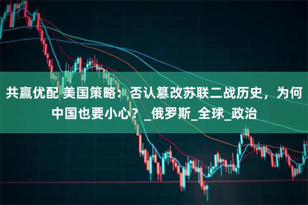 共赢优配 美国策略:否认篡改苏联二战历史,为何中国也要小心?_俄罗斯_全球_政治