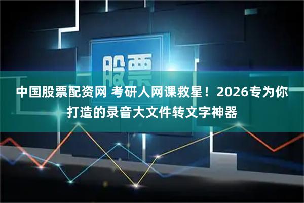 中国股票配资网 考研人网课救星！2026专为你打造的录音大文件转文字神器