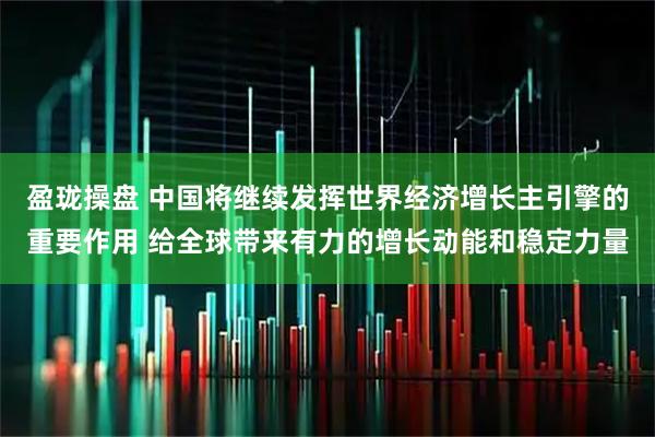 盈珑操盘 中国将继续发挥世界经济增长主引擎的重要作用 给全球带来有力的增长动能和稳定力量