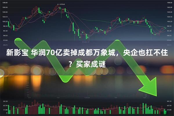 新影宝 华润70亿卖掉成都万象城，央企也扛不住？买家成谜