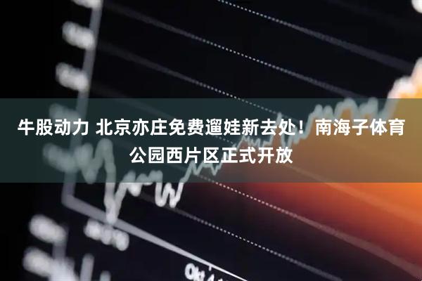 牛股动力 北京亦庄免费遛娃新去处！南海子体育公园西片区正式开放