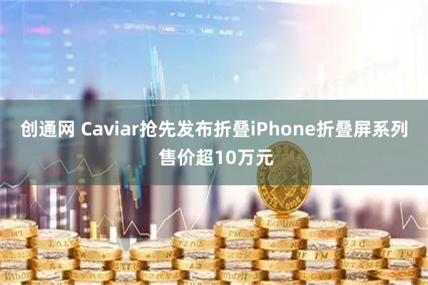 创通网 Caviar抢先发布折叠iPhone折叠屏系列 售价超10万元