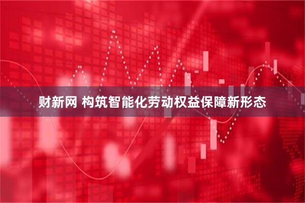 财新网 构筑智能化劳动权益保障新形态