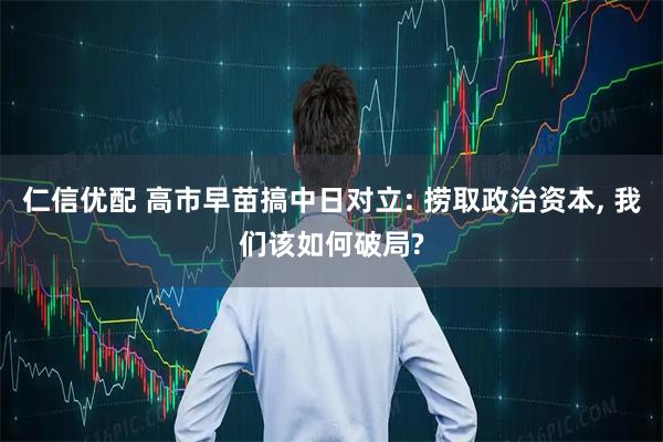 仁信优配 高市早苗搞中日对立: 捞取政治资本, 我们该如何破局?